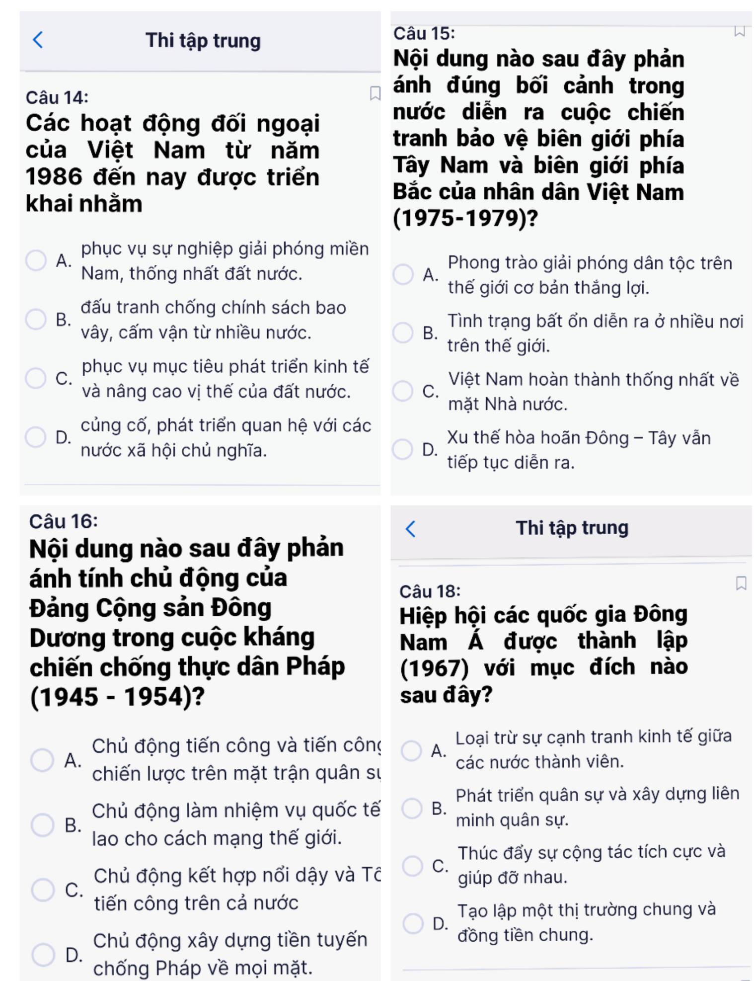 Thi tập trung
Câu 15:
Nội dung nào sau đây phản
Câu 14:
ánh đúng bối cảnh trong
Các hoạt động đối ngoại
nước diễn ra cuộc chiến
của Việt Nam từ năm
tranh bảo vệ biên giới phía
1986 đến nay được triển
Tây Nam và biên giới phía
khai nhằm
Bắc của nhân dân Việt Nam
(1975-1979)?
phục vụ sự nghiệp giải phóng miền
A. Phong trào giải phóng dân tộc trên
Nam, thống nhất đất nước. A.
thế giới cơ bản thắng lợi.
đấu tranh chống chính sách bao
B. Tình trạng bất ổn diễn ra ở nhiều nơi
vây, cấm vận từ nhiều nước. B.
trên thế giới.
phục vụ mục tiêu phát triển kinh tế
C. Việt Nam hoàn thành thống nhất về
và nâng cao vị thế của đất nước. C.
mặt Nhà nước.
D. củng cố, phát triển quan hệ với các
Xu thế hòa hoãn Đông - Tây vẫn
nước xã hội chủ nghĩa. D.
tiếp tục diễn ra.
Câu 16:
Thi tập trung
Nội dung nào sau đây phản
ánh tính chủ động của
Câu 18:
Đảng Cộng sản Đông
Hiệp hội các quốc gia Đông
Dương trong cuộc kháng Nam Á được thành lập
chiến chống thực dân Pháp (1967) với mục đích nào
(1945 - 1954)? sau đây?
Chủ động tiến công và tiến công A. Loại trừ sự cạnh tranh kinh tế giữa
A.
các nước thành viên.
chiến lược trên mặt trận quân sự
Phát triển quân sự và xây dựng liên
Chủ động làm nhiệm vụ quốc tế B.
B. minh quân sự.
lao cho cách mạng thế giới.
Thúc đẩy sự cộng tác tích cực và
Chủ động kết hợp nổi dậy và Tô C. giúp đỡ nhau.
C.
tiến công trên cả nước
Tạo lập một thị trường chung và
D.
Chủ động xây dựng tiền tuyến
đồng tiền chung.
D.
chống Pháp về mọi mặt.