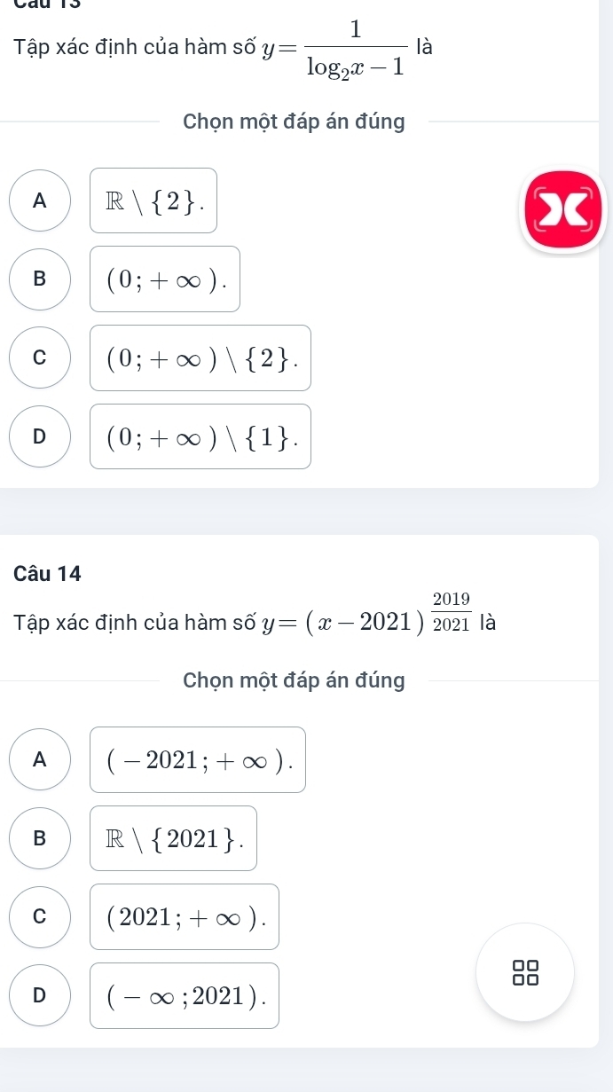 Tập xác định của hàm số y=frac 1log _2x-1 là
Chọn một đáp án đúng
A R| 2.
B (0;+∈fty ).
C (0;+∈fty )| 2.
D (0;+∈fty )| 1. 
Câu 14
Tập xác định của hàm số y=(x-2021)^ 2019/2021  là
Chọn một đáp án đúng
A (-2021;+∈fty ).
B R| 2021.
C (2021;+∈fty ).
D (-∈fty ;2021).