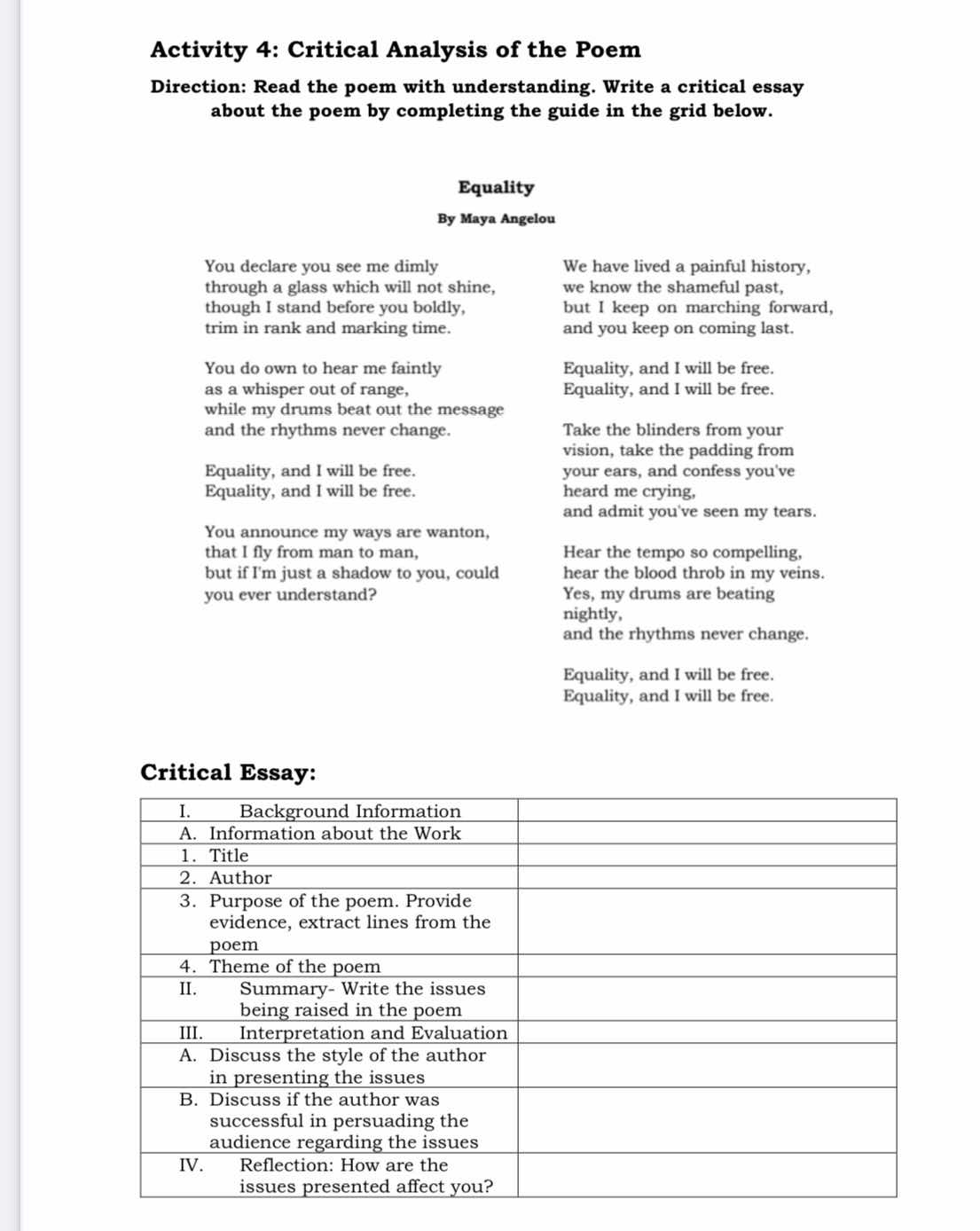 Activity 4: Critical Analysis of the Poem
Direction: Read the poem with understanding. Write a critical essay
about the poem by completing the guide in the grid below.
Equality
By Maya Angelou
You declare you see me dimly We have lived a painful history,
through a glass which will not shine, we know the shameful past,
though I stand before you boldly, but I keep on marching forward,
trim in rank and marking time. and you keep on coming last.
You do own to hear me faintly Equality, and I will be free.
as a whisper out of range, Equality, and I will be free.
while my drums beat out the message
and the rhythms never change. Take the blinders from your
vision, take the padding from
Equality, and I will be free. your ears, and confess you've
Equality, and I will be free. heard me crying,
and admit you've seen my tears.
You announce my ways are wanton,
that I fly from man to man, Hear the tempo so compelling,
but if I'm just a shadow to you, could hear the blood throb in my veins.
you ever understand? Yes, my drums are beating
nightly,
and the rhythms never change.
Equality, and I will be free.
Equality, and I will be free.
Critical Es