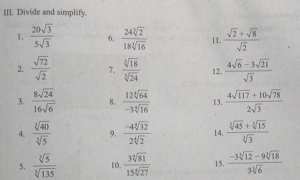 Divide and simplify. 
1.  20sqrt(3)/5sqrt(3)  6.  24sqrt[3](2)/18sqrt[3](16)  11.  (sqrt(2)+sqrt(8))/sqrt(2) 
2.  sqrt(72)/sqrt(2)  7.  sqrt[3](18)/sqrt[3](24)  12.  (4sqrt(6)-3sqrt(21))/sqrt(3) 
3.  8sqrt(24)/16sqrt(6)  8.  12sqrt[4](64)/-3sqrt[4](16)  13.  (4sqrt(117)+10sqrt(78))/2sqrt(3) 
4.  sqrt[3](40)/sqrt[3](5)  9.  (-4sqrt[4](32))/2sqrt[4](2)  14.  (sqrt[3](45)+sqrt[3](15))/sqrt[3](3) 
5.  sqrt[3](5)/sqrt[3](135)  10.  3sqrt[4](81)/15sqrt[4](27)  15.  (-3sqrt[3](12)-9sqrt[3](18))/3sqrt[3](6) 