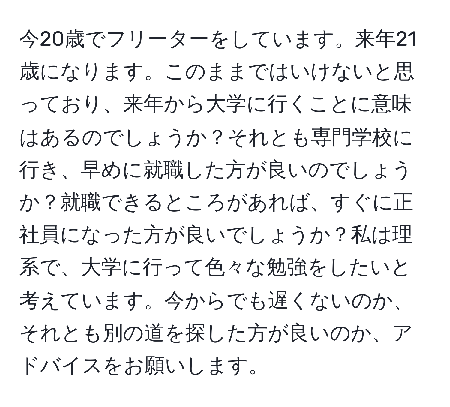 今20歳でフリーターをしています。来年21歳になります。このままではいけないと思っており、来年から大学に行くことに意味はあるのでしょうか？それとも専門学校に行き、早めに就職した方が良いのでしょうか？就職できるところがあれば、すぐに正社員になった方が良いでしょうか？私は理系で、大学に行って色々な勉強をしたいと考えています。今からでも遅くないのか、それとも別の道を探した方が良いのか、アドバイスをお願いします。