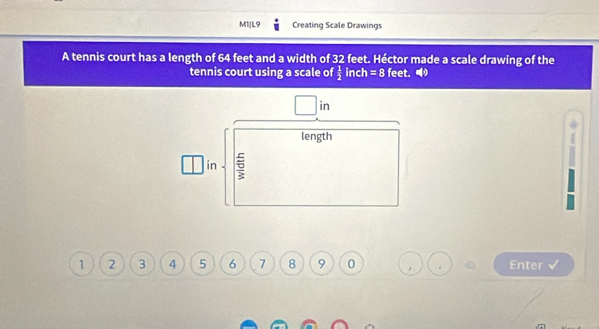 M1|L9 Creating Scale Drawings 
A tennis court has a length of 64 feet and a width of 32 feet. Héctor made a scale drawing of the 
tennis court using a scale of  1/2  inch =8 feet. 
in 
length 
in 5
1 2 3 4 5 6 7 8 9 0 Enter √