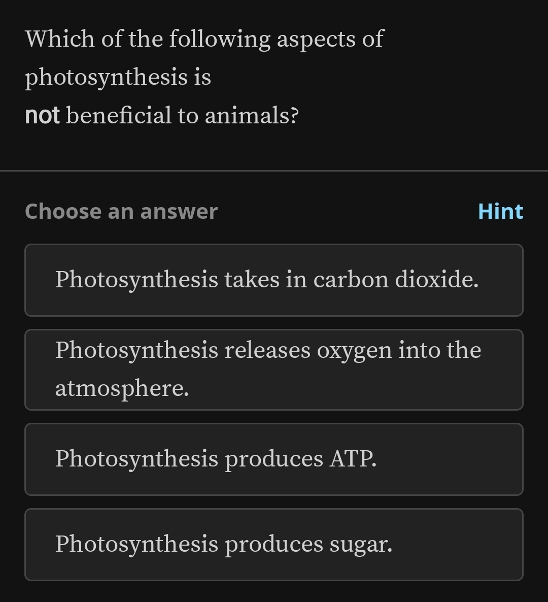 Which of the following aspects of
photosynthesis is
not beneficial to animals?
Choose an answer Hint
Photosynthesis takes in carbon dioxide.
Photosynthesis releases oxygen into the
atmosphere.
Photosynthesis produces ATP.
Photosynthesis produces sugar.