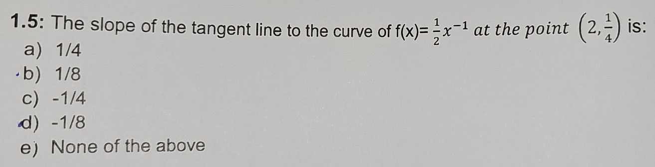 1.5: The slope of the tangent line to the curve of f(x)= 1/2 x^(-1) at the point (2, 1/4 ) is:
a) 1/4
b) 1/8
c -1/4
d) -1/8
e) None of the above