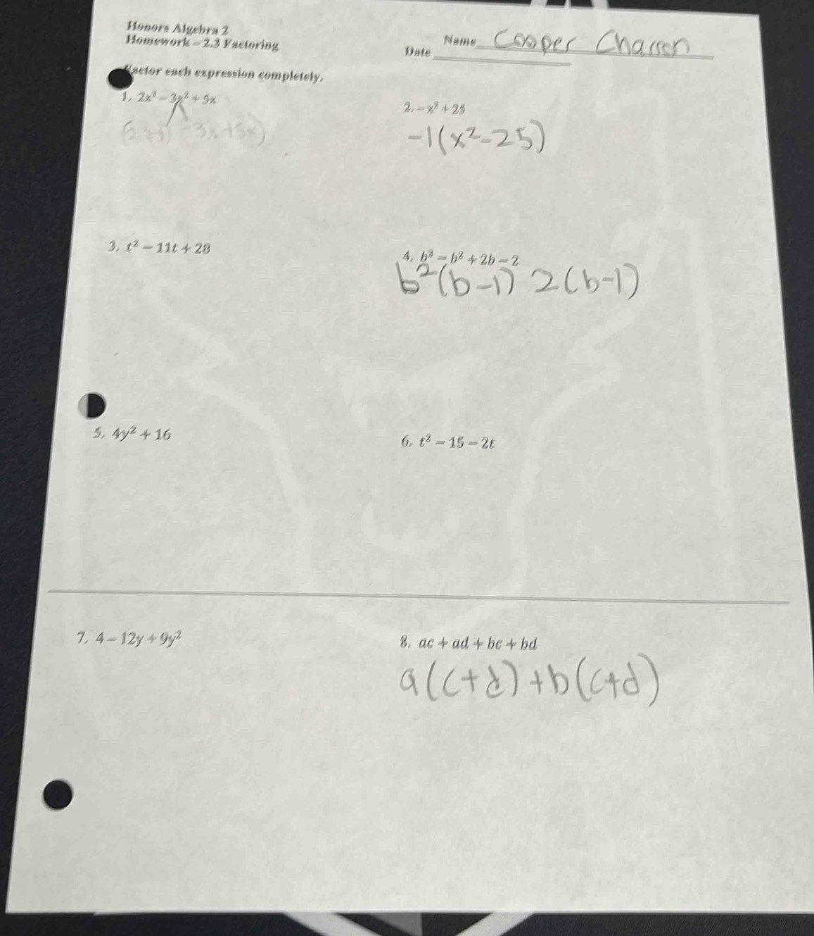 Honors Algebra 2 
Name 
_ 
Homework - 2.3 Factoring Date_ 
Vactor each expression completely. 
1 2x^3-3x^2+5x
2. =x^2+25
3. t^2-11t+28
4, b^3=b^2+2b=2
5, 4y^2+16 6, t^2-15-2t
7 4-12y+9y^2
8. ac+ad+bc+bd