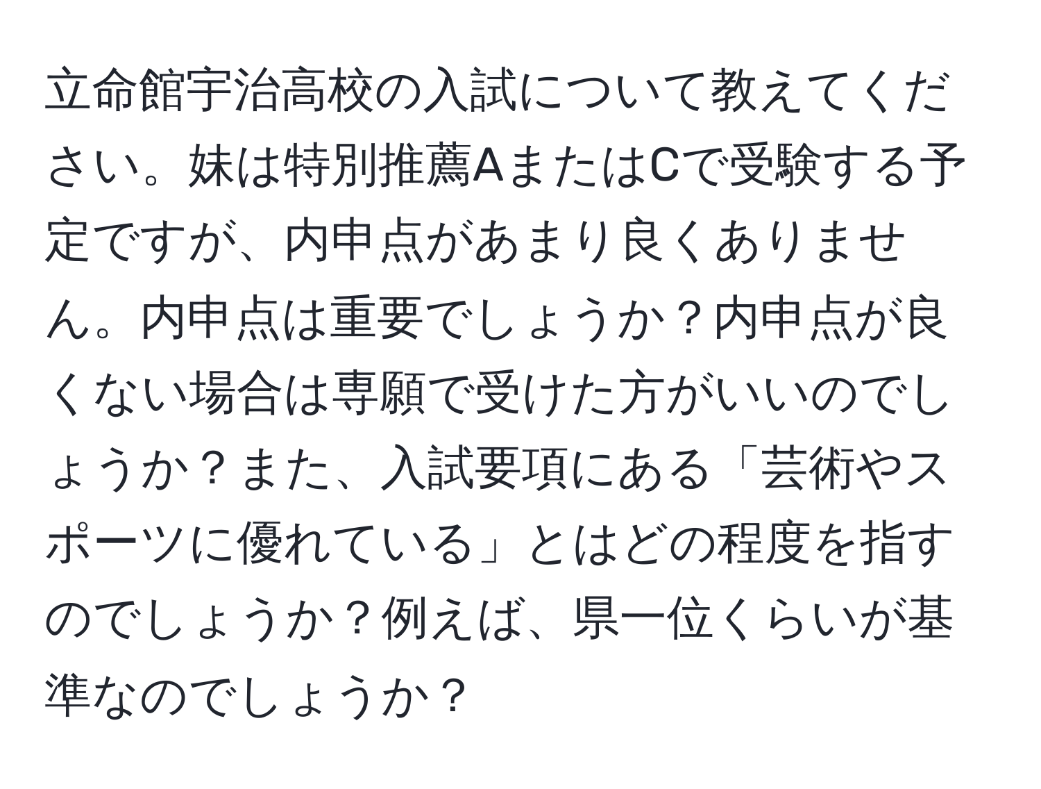 立命館宇治高校の入試について教えてください。妹は特別推薦AまたはCで受験する予定ですが、内申点があまり良くありません。内申点は重要でしょうか？内申点が良くない場合は専願で受けた方がいいのでしょうか？また、入試要項にある「芸術やスポーツに優れている」とはどの程度を指すのでしょうか？例えば、県一位くらいが基準なのでしょうか？