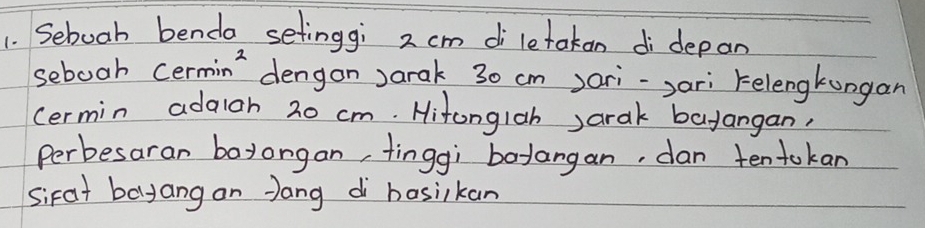 Sebooh benda setinggi 2 cm di letakan di depan 
sebooh cermin' dengon Jarak 30 cm )ori-,ari Felengkongan 
cermin adaloh 20 cm. Hitonglah Jarak bayangan, 
perbesaran boyorgan, tinggi bodangan, dan tentokan 
sirat balyang on Jang di hosiikan