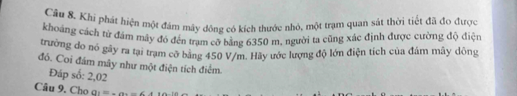 Khí phát hiện một đám mây dông có kích thước nhỏ, một trạm quan sát thời tiết đã đo được 
khoảng cách từ đám mây đó đến trạm cỡ bằng 6350 m, người ta cũng xác định được cường độ điệ 
trường do nó gây ra tại trạm cỡ bằng 450 V/m. Hãy ước lượng độ lớn điện tích của đám mây dông 
đó. Coi đám mây như một điện tích điểm. 
Đáp số: 2,02 
Câu 9. Cho a_1=_·s a=64110_-10