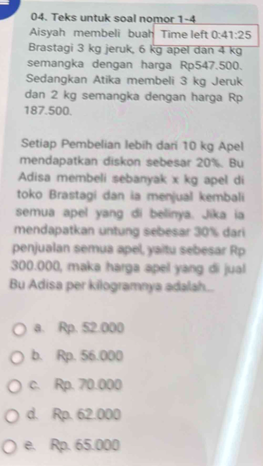 Teks untuk soal nomor 1-4
Aisyah membeli buah Time left 0:41:25
Brastagi 3 kg jeruk, 6 kg apel dan 4 kg
semangka dengan harga Rp547.500.
Sedangkan Atika membeli 3 kg Jeruk
dan 2 kg semangka dengan harga Rp
187.500.
Setiap Pembelian lebih dari 10 kg Apel
mendapatkan diskon sebesar 20%. Bu
Adisa membeli sebanyak x kg apel di
toko Brastagi dan ia menjual kembali
semua apel yang di belinya. Jika ia
mendapatkan untung sebesar 30% dari
penjualan semua apel, yaitu sebesar Rp
300.000, maka harga apel yang di jual
Bu Adisa per kilogramnya adalah...
a. Rp. 52.000
b. Rp. 56.000
c. Rp. 70.000
d. Rp. 62.000
e. Rp. 65.000