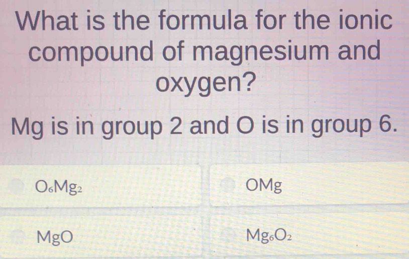 What is the formula for the ionic 
compound of magnesium and 
oxygen?
Mg is in group 2 and O is in group 6.
O_6Mg_2 OMg
MgO
Mg_6O_2