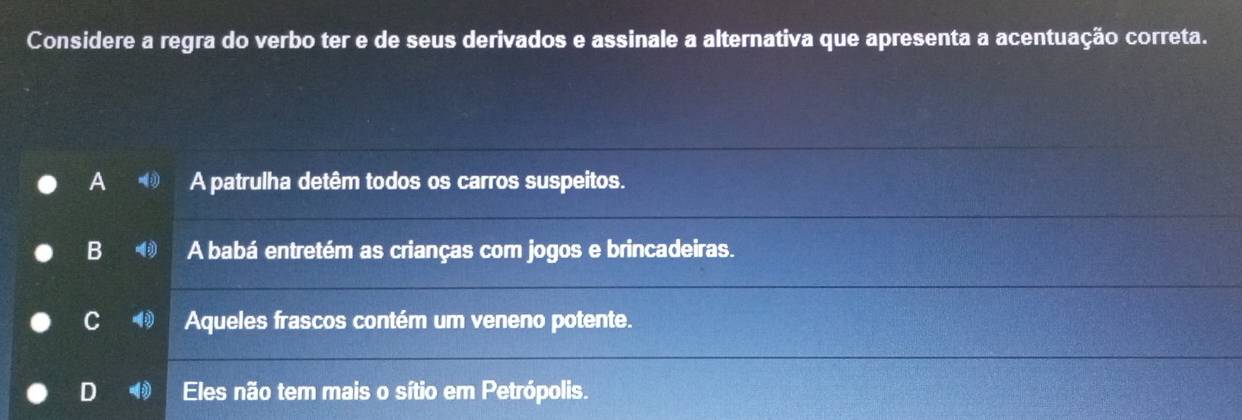 Considere a regra do verbo ter e de seus derivados e assinale a alternativa que apresenta a acentuação correta.
A A patrulha detêm todos os carros suspeitos.
B A babá entretém as crianças com jogos e brincadeiras.
C Aqueles frascos contém um veneno potente.
D Eles não tem mais o sítio em Petrópolis.