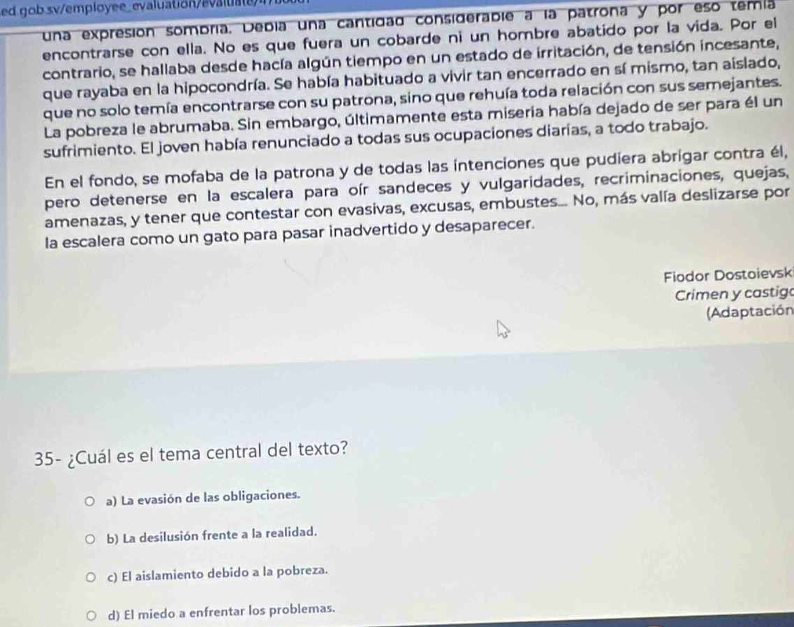 ed g ob sv/employee_evaluation/e 
una expresión sombria. Debia una cantidad considerabie a la patrona y por eso temía
encontrarse con ella. No es que fuera un cobarde ni un hombre abatido por la vida. Por el
contrario, se hallaba desde hacía algún tiempo en un estado de irritación, de tensión incesante,
que rayaba en la hipocondría. Se había habituado a vivir tan encerrado en sí mismo, tan aislado,
que no solo temía encontrarse con su patrona, sino que rehuía toda relación con sus semejantes.
La pobreza le abrumaba. Sin embargo, últimamente esta miseria había dejado de ser para él un
sufrimiento. El joven había renunciado a todas sus ocupaciones diarias, a todo trabajo.
En el fondo, se mofaba de la patrona y de todas las intenciones que pudiera abrígar contra él,
pero detenerse en la escalera para oír sandeces y vulgaridades, recriminaciones, quejas,
amenazas, y tener que contestar con evasivas, excusas, embustes... No, más valía deslizarse por
la escalera como un gato para pasar inadvertido y desaparecer.
Fiodor Dostoievsk
Crimen y castigo
(Adaptación
35- ¿Cuál es el tema central del texto?
a) La evasión de las obligaciones.
b) La desilusión frente a la realidad.
c) El aislamiento debido a la pobreza.
d) El miedo a enfrentar los problemas.