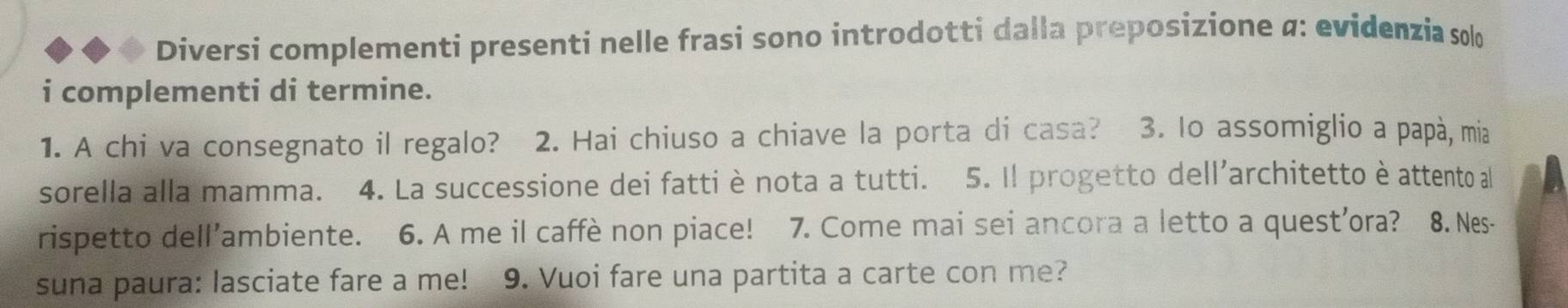 Diversi complementi presenti nelle frasi sono introdotti dalla preposizione α: evidenzia solo 
i complementi di termine. 
1. A chi va consegnato il regalo? 2. Hai chiuso a chiave la porta di casa? 3. lo assomiglio a papà, mia 
sorella alla mamma. 4. La successione dei fatti è nota a tutti. 5. Il progetto dell'architetto è attento al 
rispetto dell’ambiente. 6. A me il caffè non piace! 7. Come mai sei ancora a letto a quest’ora? 8. Nes- 
suna paura: lasciate fare a me! 9. Vuoi fare una partita a carte con me?