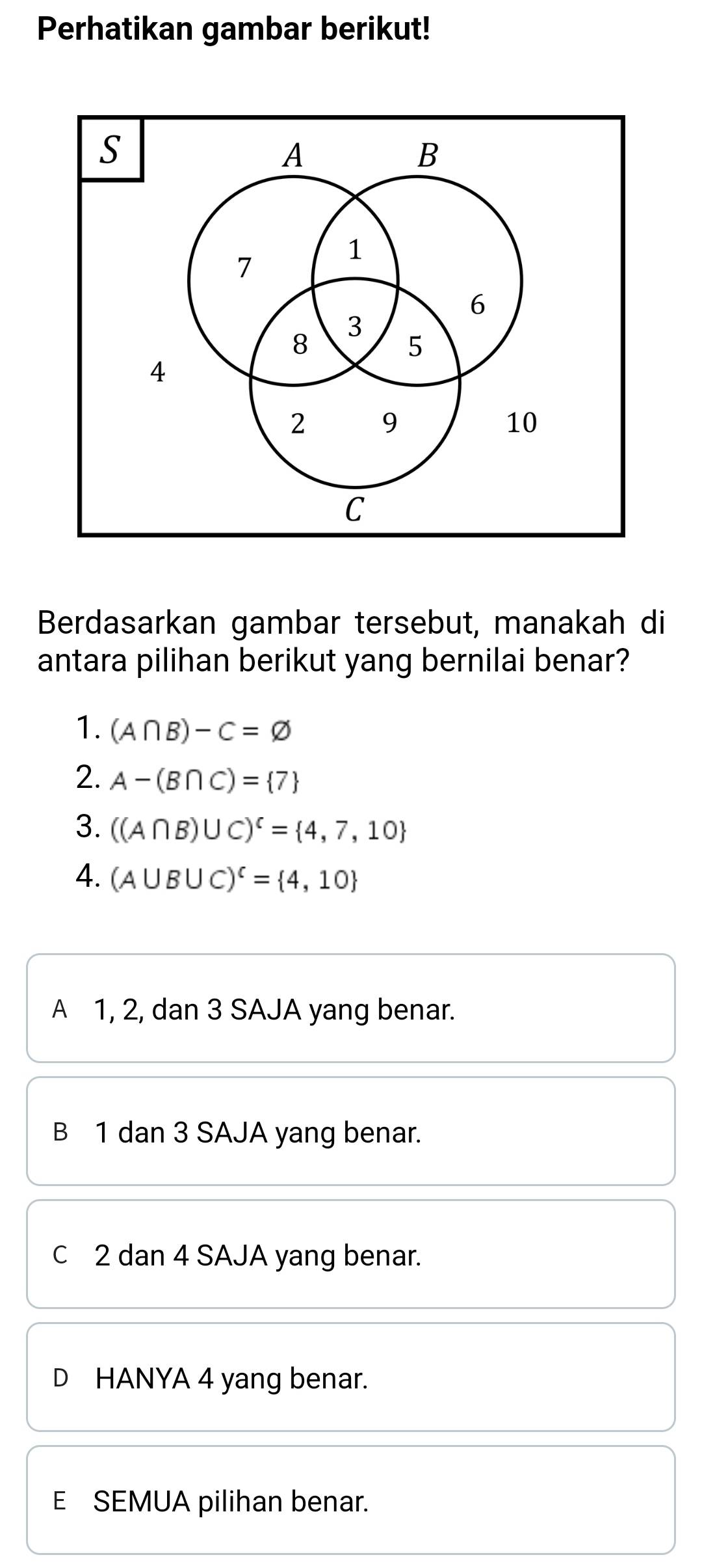 Perhatikan gambar berikut!
Berdasarkan gambar tersebut, manakah di
antara pilihan berikut yang bernilai benar?
1. (A∩ B)-C=varnothing
2. A-(B∩ C)= 7
3. ((A∩ B)∪ C)^c= 4,7,10
4. (A∪ B∪ C)^c= 4,10
A 1, 2, dan 3 SAJA yang benar.
B 1 dan 3 SAJA yang benar.
c 2 dan 4 SAJA yang benar.
D HANYA 4 yang benar.
E SEMUA pilihan benar.