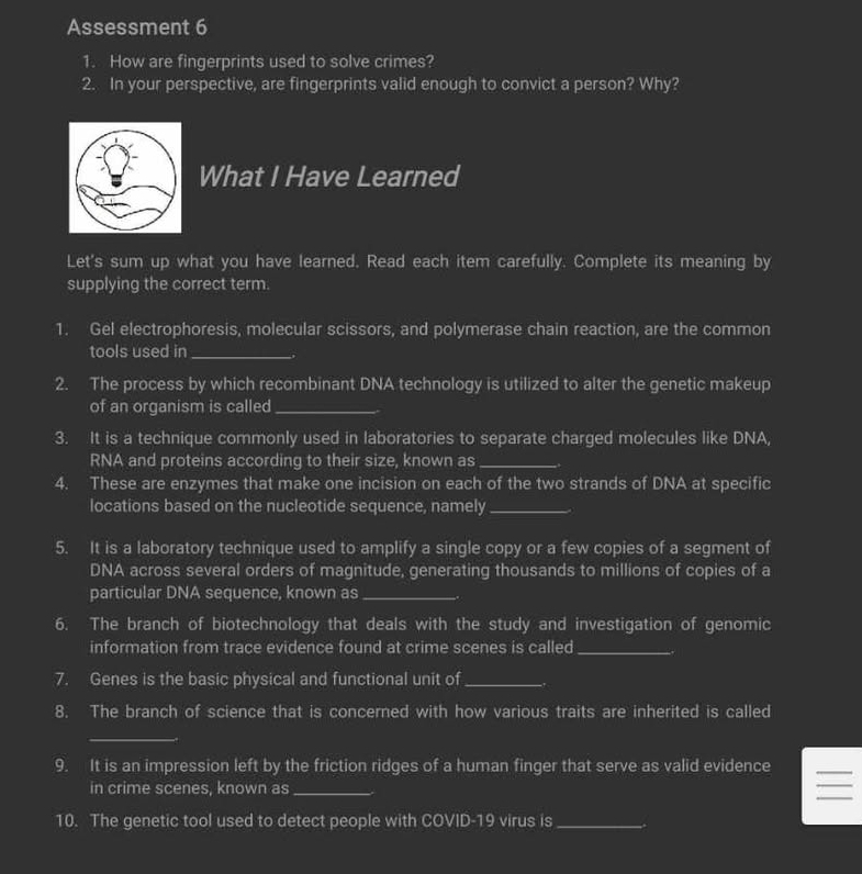 Assessment 6 
1. How are fingerprints used to solve crimes? 
2. In your perspective, are fingerprints valid enough to convict a person? Why? 
What I Have Learned 
Let's sum up what you have learned. Read each item carefully. Complete its meaning by 
supplying the correct term. 
1. Gel electrophoresis, molecular scissors, and polymerase chain reaction, are the common 
tools used in_ 
2. The process by which recombinant DNA technology is utilized to alter the genetic makeup 
of an organism is called_ 
3. It is a technique commonly used in laboratories to separate charged molecules like DNA, 
RNA and proteins according to their size, known as_ 
4. These are enzymes that make one incision on each of the two strands of DNA at specific 
locations based on the nucleotide sequence, namely_ 
5. It is a laboratory technique used to amplify a single copy or a few copies of a segment of 
DNA across several orders of magnitude, generating thousands to millions of copies of a 
particular DNA sequence, known as_ 
6. The branch of biotechnology that deals with the study and investigation of genomic 
information from trace evidence found at crime scenes is called_ 
7. Genes is the basic physical and functional unit of_ 
8. The branch of science that is concerned with how various traits are inherited is called 
_ 
9. It is an impression left by the friction ridges of a human finger that serve as valid evidence 
_ 
_ 
in crime scenes, known as_ 
_ 
_ 
10. The genetic tool used to detect people with COVID-19 virus is_