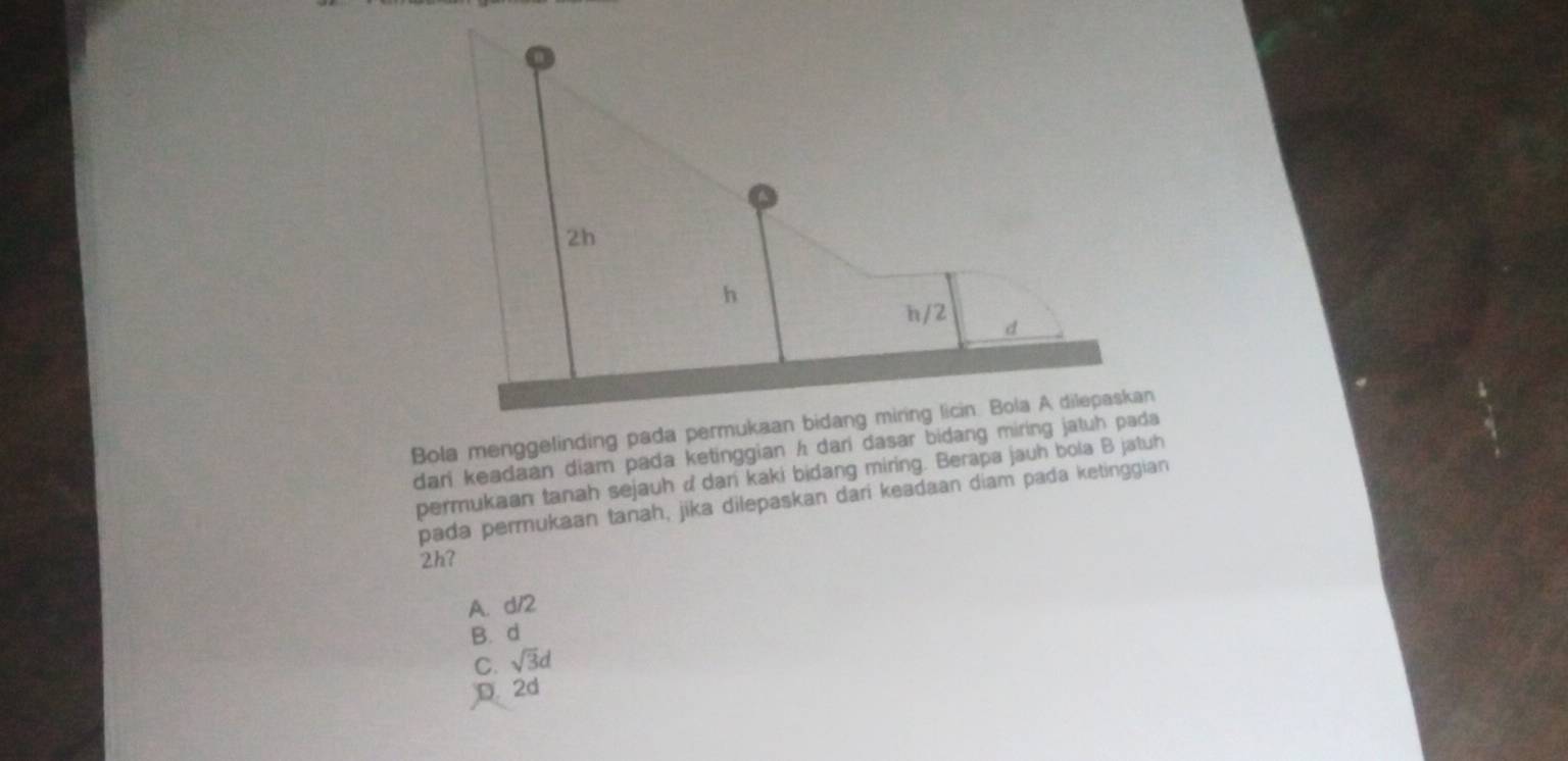 dari keadaan diam pada ketinggian h dari dasar bidang miring jatuh pada 
permukaan tanah sejauh d dan kaki bidang miring. Berapa jauh bola B jatuh
pada permukaan tanah, jika dilepaskan dari keadaan diam pada ketinggian
2h7
A. d/2
B. d
C. sqrt(3)d
D. 2d