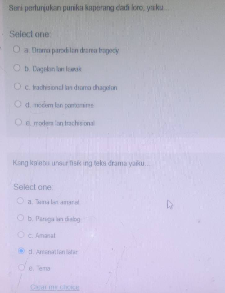 Seni pertunjukan punika kaperang dadi loro, yaiku...
Select one:
a. Drama parodi lan drama tragedy
b. Dagelan Ian lawak
C. tradhisional lan drama dhagelan
d. modern Ian pantomime
e. modern Ian tradhisional
Kang kalebu unsur fisik ing teks drama yaiku...
Select one:
a. Tema lan amanat
b. Paraga lan dialog
c. Amanat
d. Amanat Ian latar
e. Tema
Clear my choice