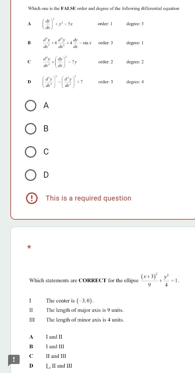 Which one is the FALSE order and degree of the following differential equation
A ( dy/dx )^3+y^2=5x order: 1 degree: 3
B  d^3y/dx^3 +6 d^2y/dx^2 +4 dy/dx =sin x order: 3 degree: 1
C  d^2y/dx^2 +( dy/dx )^2=7y order: 2 degree: 2
D ( d^3y/dx^3 )^4=( d^2y/dx^2 )^3+7 order: 3 degree: 4
A
B
C
D
I This is a required question
*
Which statements are CORRECT for the ellipse frac (x+3)^29+ y^2/4 =1. 
I The center is (-3,0). 
Ⅱ The length of major axis is 9 units.
III₹ The length of minor axis is 4 units.
A I and II
B I and III
! C II and III
D₹ I , II and III