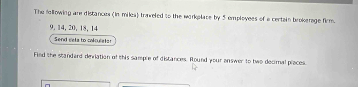 The following are distances (in miles) traveled to the workplace by 5 employees of a certain brokerage firm.
9, 14, 20, 18, 14
Send data to calculator 
Find the standard deviation of this sample of distances. Round your answer to two decimal places.