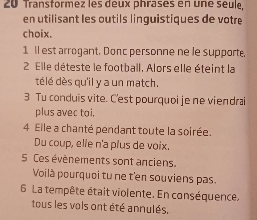 Transformez les deux phrases en uné seule, 
en utilisant les outils linguistiques de votre 
choix. 
1 Il est arrogant. Donc personne ne le supporte. 
2 Elle déteste le football. Alors elle éteint la 
télé dès qu'il y a un match. 
3 Tu conduis vite. C’est pourquoi je ne viendrai 
plus avec toi. 
4 Elle a chanté pendant toute la soirée. 
Du coup, elle n'a plus de voix. 
5 Ces évènements sont anciens. 
Voilà pourquoi tu ne t'en souviens pas. 
6 La tempête était violente. En conséquence, 
tous les vols ont été annulés.