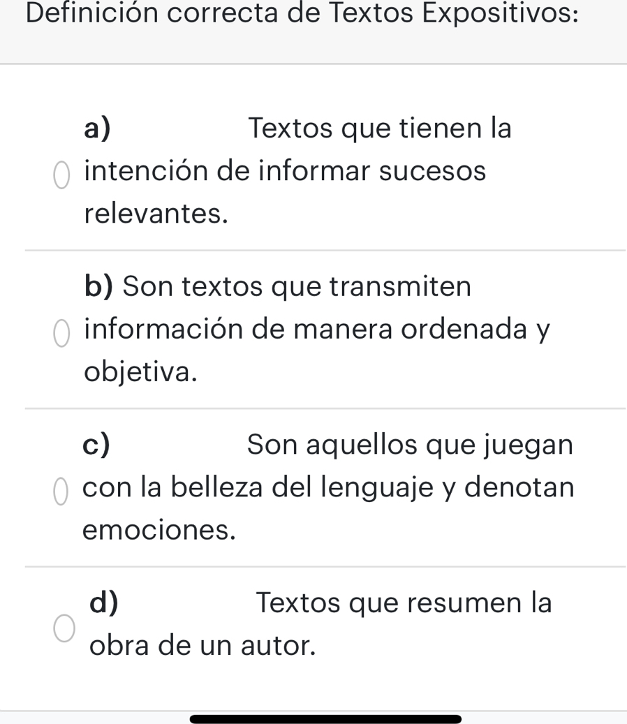 Definición correcta de Textos Expositivos:
a) Textos que tienen la
intención de informar sucesos
relevantes.
b) Son textos que transmiten
información de manera ordenada y
objetiva.
c) Son aquellos que juegan
con la belleza del lenguaje y denotan
emociones.
d) Textos que resumen la
obra de un autor.