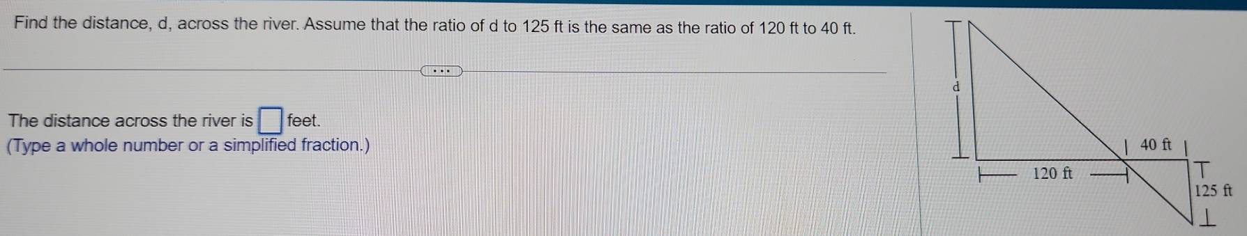 Find the distance, d, across the river. Assume that the ratio of d to 125 ft is the same as the ratio of 120 ft to 40 ft. 
The distance across the river is □ : feet. 
(Type a whole number or a simplified fraction.)