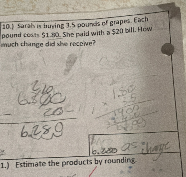 10.) Sarah is buying 3.5 pounds of grapes. Each
pound costs $1.80. She paid with a $20 bill. How 
much change did she receive? 
1.) Estimate the products by rounding.