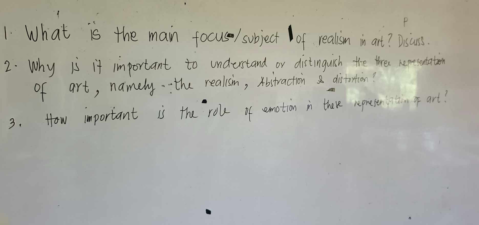 What is the main focus / subject of realism in art? Dascuss. 
2. Why is it important to undurstand or distinguish the thre remesentation 
of art, namely. the realisih, Abstraction distortion? 
3. How important is the role of emotion in there repreten atiom of art?