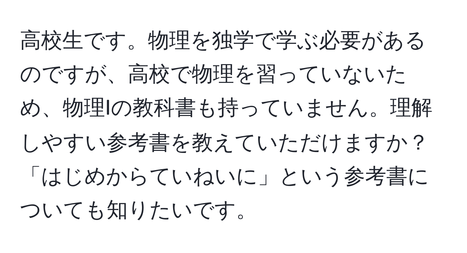 高校生です。物理を独学で学ぶ必要があるのですが、高校で物理を習っていないため、物理Iの教科書も持っていません。理解しやすい参考書を教えていただけますか？「はじめからていねいに」という参考書についても知りたいです。