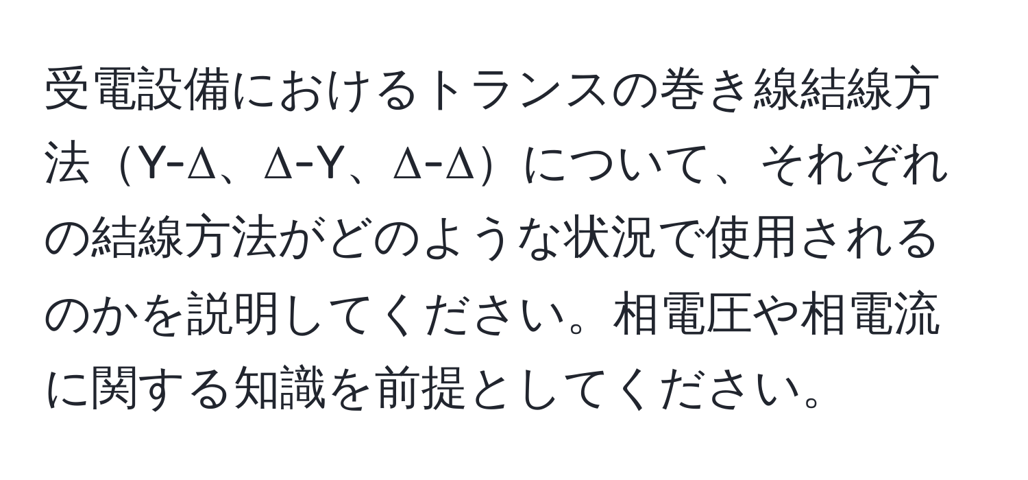 受電設備におけるトランスの巻き線結線方法Y-Δ、Δ-Y、Δ-Δについて、それぞれの結線方法がどのような状況で使用されるのかを説明してください。相電圧や相電流に関する知識を前提としてください。