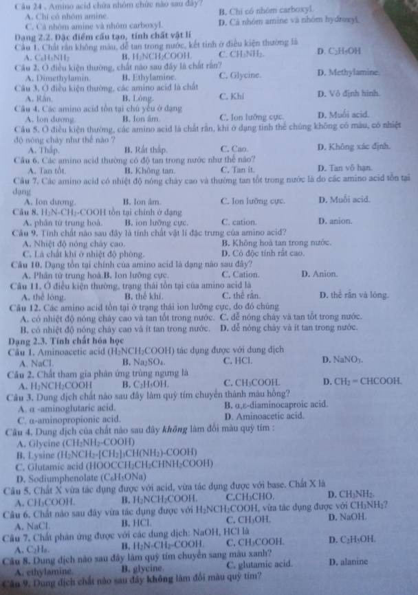 Amino acid chứa nhóm chức nào sau đây?
A. Chí có nhóm amine B. Chi có nhôm carboxyl
C. Cả nhóm amine và nhóm carboxyl. D. Cà nhóm amine và nhóm hydroxyL
Dạng 2.2. Đặc điểm cầu tạo, tính chất vật lí
Câu 1. Chất rần không màu, đễ tan trong nước, kết tinh ở điều kiện thường là
A. C₆H₅NH₂ B. H₂NCH₂COOH. C. CH₃NH₂. D. C₂H₅OH
Câu 2. O điều kiện thường, chất nào sau đây là chất rấn? D. Methylamine.
A. Dimethylamin. B. Ethylamine. C. Glycine.
Câu 3, Ở điều kiện thường, các amino aciđ là chất
A. Rán. B. Lóng. C. Khí D. Vô định hinh.
Câu 4. Các amino acid tồn tại chủ yếu ở đạng D. Muối acid.
A. lon dương B. Ion âm C. lon lưỡng cực
Cầu 5. O điều kiện thường, các amino acid là chất rần, khi ở dạng tinh thể chúng không có màu, có nhiệt
độ nóng chày như thế nào ?
A. Thập. B. Rất thấp. C. Cao. D. Không xác định.
Câu 6. Các amino acid thường có độ tan trong nước như thể não?
A. Tan tôt. B. Không tan. C. Tan it. D. Tan vô hạn.
Cầu 7, Các amino acid có nhiệt độ nóng chây cao và thường tan tổt trong nước là do các amino acid tồn tại
dạng
A. lon dương. B. lon âm. C. Ion lưỡng cực. D. Muỗi acid.
Câu 8. H₂N-CH₂-COOH tồn tại chính ở dạng D. anion.
A. phân tứ trung hoà. B. ion lưỡng cực. C. cation.
Câu 9. Tính chất nào sau đây là tính chất vật lí đặc trưng của amino acid?
A. Nhiệt độ nóng chây cao. B. Không hoà tan trong nước.
C. Là chất khí ở nhiệt độ phòng. D. Có độc tính rất cao.
Câu 10. Dạng tồn tại chính của amino acid là dạng nào sau đây?
A. Phân tử trung hoà.B. Ion lưỡng cực. C. Cation. D. Anion.
Câu 11. Ở điều kiện thường, trạng thái tôn tại của amino acid là D. thể rấn và lóng
A. thể lóng. B. thê khí. C. thể rằn.
Câu 12. Các amino acid tồn tại ở trạng thái ion lưỡng cực, do đó chúng
A. có nhiệt độ nóng chây cao và tan tốt trong nước. C. dễ nóng cháy và tan tỗt trong nước.
B. có nhiệt độ nóng chảy cao vậ ít tan trong nước. D. dễ nóng chây và ít tan trong nước.
Dạng 2.3. Tính chất hóa học
Câu 1. Aminoacetic acid (H_2NCH_2COOH) tác dụng được với dung địch
A. NaCl. B. N _2SO_4. C. HCl. D. NaNO L
Câu 2. Chất tham gia phân ứng trùng ngưng là
A. H₂NCH₂COOH B. C_2H_4OH. C. CH₃COOH. D. CH_2=Cl ICOOH
Câu 3. Dung dịch chất nào sau đây làm quỹ tím chuyển thành màu hồng?
A. α -aminoglutaric acid. B. α,ε-diaminocaproic acid
C. α-aminopropionic acid. D. Aminoacetic acid.
Câu 4. Dung địch của chất nào sau đây không làm đổi màu quỹ tím :
A. Glycine (CH_2NH_2-COOH)
B. Lysine (H_2NCH_2-[CH_2]_3CH(NH_2)-COOH)
C. Glutamic acid (HOOCCH H_2CH_2CHNH_2COOH)
D. Sodiumphenolate (C_6H_5ON a
Câu 5. Chất X vừa tác dụng được với acid, vừa tác dụng được với base. Chất X là
A. CH₃COOH. B. H_2NCH_2 COOH. C.CH₃CHO. D. CH_3NH_2
Câu 6, Chất nào sau đây vừa tác dụng được với H_2NCH_2CO OH, vừa tác dụng được với CH_3NH_3
A. NaCl. B. HCl. C. CH_3OH. D. NaOH.
Câu 7. Chất phân ứng được với các dung dịch: NaOH, HCl là
A. C_2H_0. )OH D. C_2H_5OH.
B. H_2N-CH_2-COOH. C. CH_3CO
Câu 8. Dung dịch nào sau đây làm quỹ tím chuyển sang mâu xanh?
A. ethylamine. B. glycine C. glutamic acid. D. alanine
Câu 9. Dung địch chất nào sau đây không làm đổi màu quỹ tim?