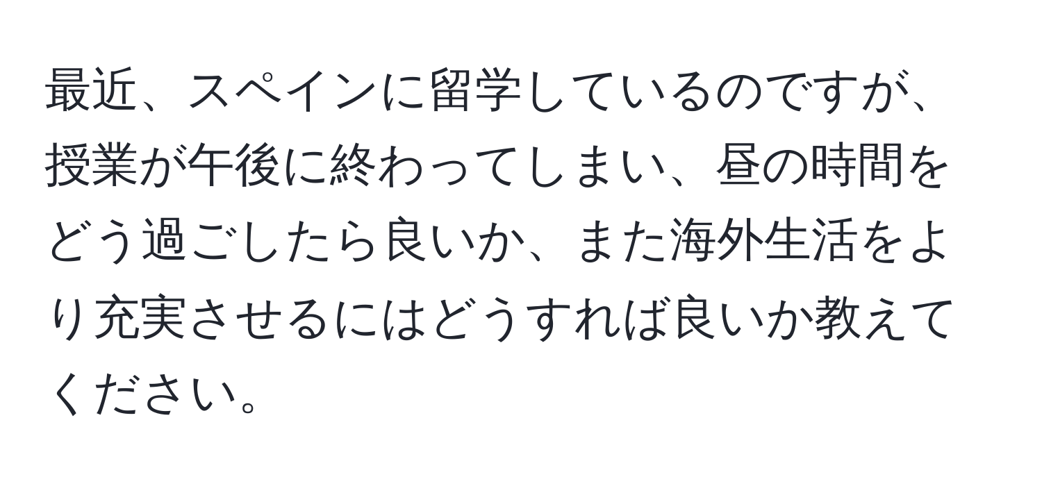 最近、スペインに留学しているのですが、授業が午後に終わってしまい、昼の時間をどう過ごしたら良いか、また海外生活をより充実させるにはどうすれば良いか教えてください。