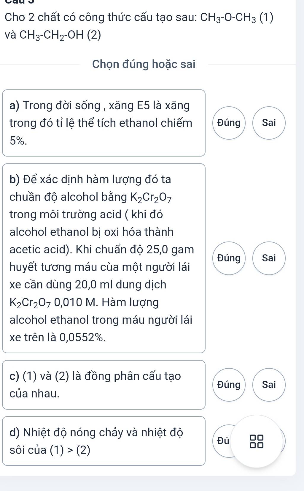 Cho 2 chất có công thức cấu tạo sau: CH_3-O-CH_3 (1) 
và CH_3^-CH_2^-OH(2)
Chọn đúng hoặc sai 
a) Trong đời sống , xăng E5 là xăng 
trong đó tỉ lệ thể tích ethanol chiếm Đúng Sai
5%. 
b) Để xác dịnh hàm lượng đó ta 
chuần độ alcohol bằng K_2Cr_2O_7
trong môi trường acid ( khi đó 
alcohol ethanol bị oxi hóa thành 
acetic acid). Khi chuẩn độ 25,0 gam 
Đúng Sai 
huyết tương máu cùa một người lái 
xe cần dùng 20,0 ml dung dịch
K_2Cr_2O_70,010M. Hàm lượng 
alcohol ethanol trong máu người lái 
xe trên là 0,0552%. 
c) (1) và (2) là đồng phân cấu tạo 
Đúng Sai 
của nhau. 
d) Nhiệt độ nóng chảy và nhiệt độ 
Đú 
sôi c cua(1)>(2)