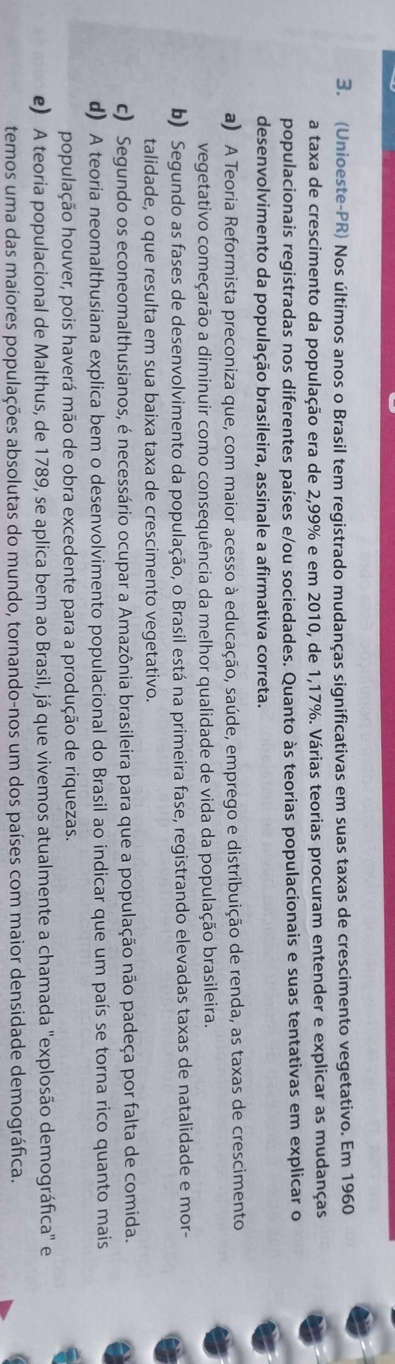 (Unioeste-PR) Nos últimos anos o Brasil tem registrado mudanças significativas em suas taxas de crescimento vegetativo. Em 1960
a taxa de crescimento da população era de 2,99% e em 2010, de 1,17%. Várias teorias procuram entender e explicar as mudanças
populacionais registradas nos diferentes países e/ou sociedades. Quanto às teorias populacionais e suas tentativas em explicar o
desenvolvimento da população brasileira, assinale a afirmativa correta.
a) A Teoria Reformista preconiza que, com maior acesso à educação, saúde, emprego e distribuição de renda, as taxas de crescimento
vegetativo começarão a diminuir como consequência da melhor qualidade de vida da população brasileira.
b) Segundo as fases de desenvolvimento da população, o Brasil está na primeira fase, registrando elevadas taxas de natalidade e mor-
talidade, o que resulta em sua baixa taxa de crescimento vegetativo.
c) Segundo os econeomalthusianos, é necessário ocupar a Amazônia brasileira para que a população não padeça por falta de comida.
d) A teoria neomalthusiana explica bem o desenvolvimento populacional do Brasil ao indicar que um país se torna rico quanto mais
população houver, pois haverá mão de obra excedente para a produção de riquezas.
e) A teoria populacional de Malthus, de 1789, se aplica bem ao Brasil, já que vivemos atualmente a chamada "explosão demográfica" e
temos uma das maiores populações absolutas do mundo, tornando-nos um dos países com maior densidade demográfica.
