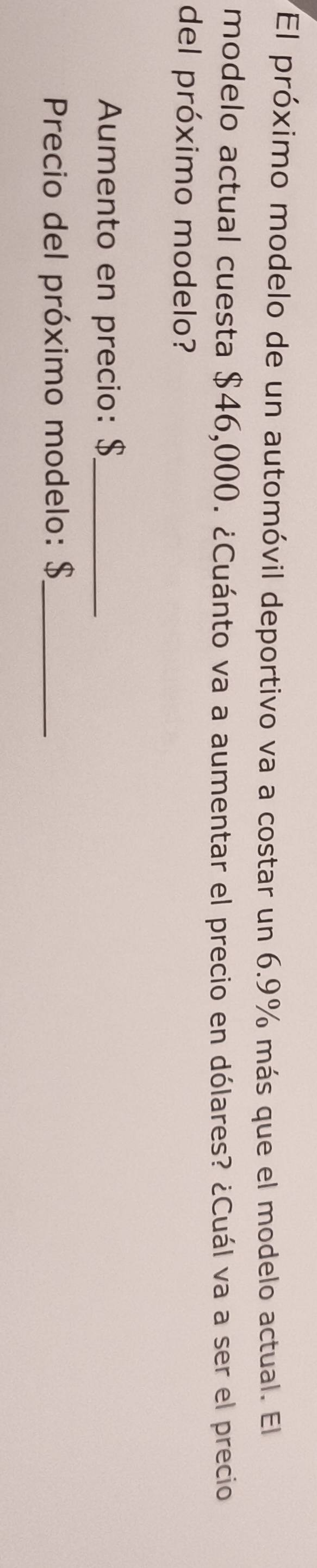 El próximo modelo de un automóvil deportivo va a costar un 6.9% más que el modelo actual. El 
modelo actual cuesta $46,000. ¿Cuánto va a aumentar el precio en dólares? ¿Cuál va a ser el precio 
del próximo modelo? 
Aumento en precio: $ _ 
Precio del próximo modelo: $ _