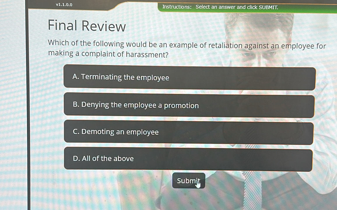 v1.1.0.0 Instructions： Select an answer and click SUBMIT.
Final Review
Which of the following would be an example of retaliation against an employee for
making a complaint of harassment?
A. Terminating the employee
B. Denying the employee a promotion
C. Demoting an employee
D. All of the above
Submit