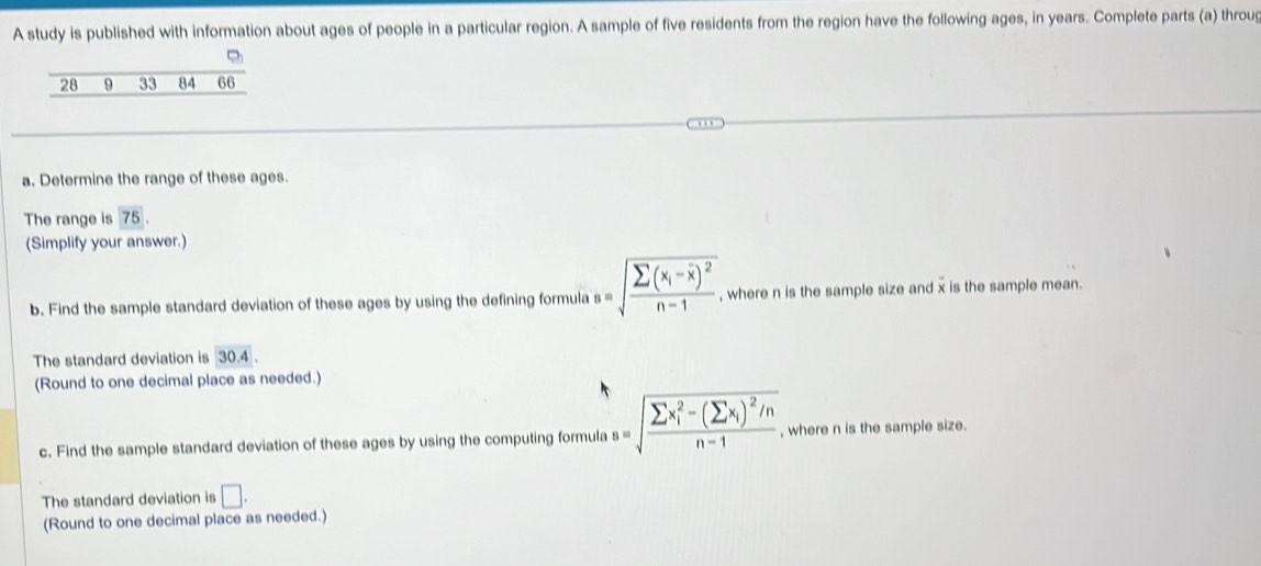 A study is published with information about ages of people in a particular region. A sample of five residents from the region have the following ages, in years. Complete parts (a) throug 
a. Determine the range of these ages. 
The range is 75. 
(Simplify your answer.) 
b. Find the sample standard deviation of these ages by using the defining formula s=sqrt(frac sumlimits (x_i)-overline x)^2n-1 , where n is the sample size and x is the sample mean. 
The standard deviation is : 30.4
(Round to one decimal place as needed.) 
c. Find the sample standard deviation of these ages by using the computing formula s=sqrt (frac sumlimits x_i)^2-(sumlimits x_i)^2/nn-1 , where n is the sample size. 
The standard deviation is □. 
(Round to one decimal place as needed.)