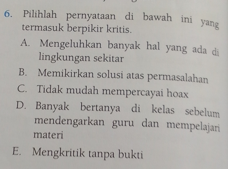 Pilihlah pernyataan di bawah ini yang
termasuk berpikir kritis.
A. Mengeluhkan banyak hal yang ada di
lingkungan sekitar
B. Memikirkan solusi atas permasalahan
C. Tidak mudah mempercayai hoax
D. Banyak bertanya di kelas sebelum
mendengarkan guru dan mempelajari
materi
E. Mengkritik tanpa bukti