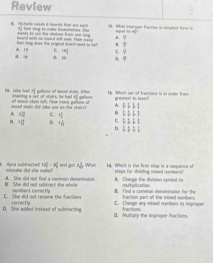 Review
9. Nichelle needs 6 boards that are each 12. What improper fraction in simplest form is
3 1/3  feet long to make bookshelves. She equal to 4 2/7 
wants to cut the shelves from one long
board with no board left over. How many A.  15/7 
feet long does the original board need to be? B.  30/7 
A. 15 C. 19 1/2  C.  13/7 
B. 18 D. 20
D.  28/7 
10. Jake had 7 3/5  gallons of wood stain. After 13. Which set of fractions is in order from
staining a set of stairs, he had 5 2/3  gallons greatest to least?
of wood stain left. How many gallons of A.  4/5 , 7/9 , 3/4 , 4/6 
wood stain did Jake use on the stairs?
B.
A. 2 14/15  C. 1 1/2   3/4 , 4/6 , 7/9 , 4/5 
B. 1 14/15  D. 1 1/15 
C.  4/5 , 4/6 , 7/9 , 3/4 
D.  3/4 , 4/6 , 4/5 , 7/9 
1. Ayca subtracted 10 5/7 -8 2/9  and got 2 3/63  What 14. Which is the first step in a sequence of
mistake did she make? steps for dividing mixed numbers?
A. She did not find a common denominator. A. Change the division symbol to
B. She did not subtract the whole multiplication.
numbers correctly. B. Find a common denominator for the
C. She did not rename the fractions fraction part of the mixed numbers.
correctly. C. Change any mixed numbers to improper
D. She added instead of subtracting. fractions.
D. Multiply the improper fractions.