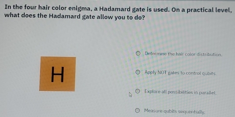 In the four hair color enigma, a Hadamard gate is used. On a practical level,
what does the Hadamard gate allow you to do?
Determine the hair color distribution.
H
Apply NOT gates to control qubits.
Explore all possibilities in parallel.
Measure qubits sequentially.