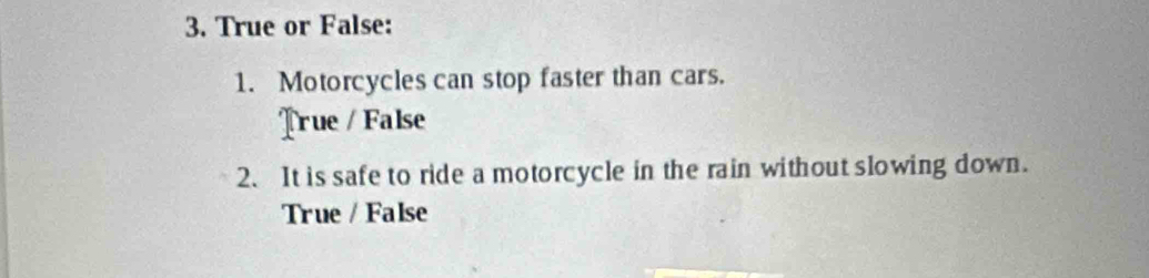 True or False:
1. Motorcycles can stop faster than cars.
True / False
2. It is safe to ride a motorcycle in the rain without slowing down.
True / False