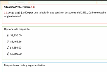 Situación Problemática 11:
11. Jorge pagó $2.600 por una televisión que tenía un descuento del 25%. ¿ Cuánto costaba
originalmente?
Opciones de respuesta:
a) $3,250.00
b) $3,466.66
c) $4,550.00
d) $7,800.00
Respuesta correcta y argumentación: