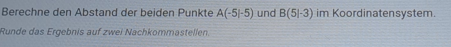 Berechne den Abstand der beiden Punkte A(-5|-5) und B(5|-3) im Koordinatensystem. 
Runde das Ergebnis auf zwei Nachkommastellen.