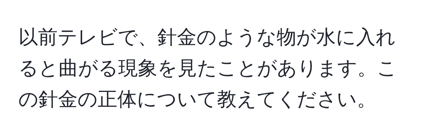 以前テレビで、針金のような物が水に入れると曲がる現象を見たことがあります。この針金の正体について教えてください。