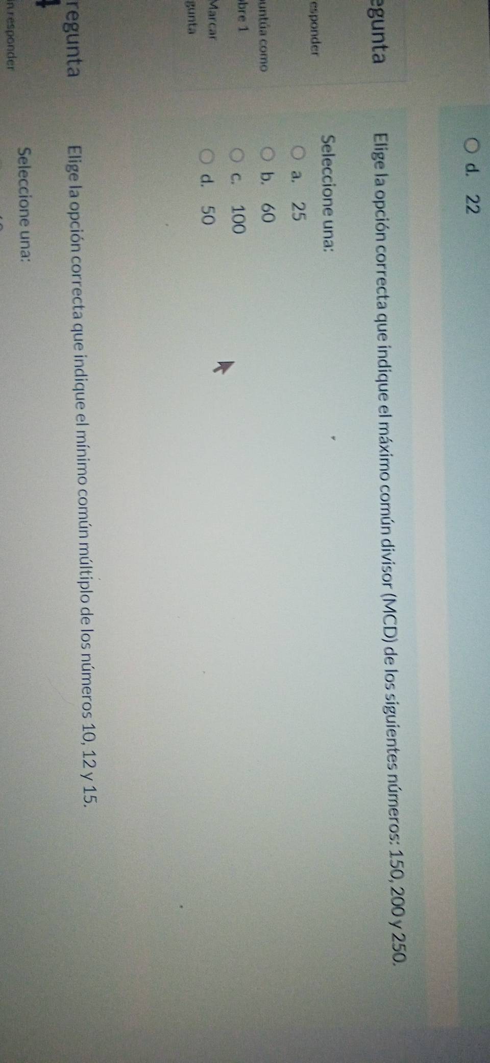 d. 22
egunta Elige la opción correcta que indique el máximo común divisor (MCD) de los siguientes números: 150, 200 y 250.
Seleccione una:
esponder
a. 25
untúa como b. 60
bre 1 c. 100
Marcar
d. 50
gunta
regunta Elige la opción correcta que indique el mínimo común múltiplo de los números 10, 12 y 15.
Seleccione una:
in responder