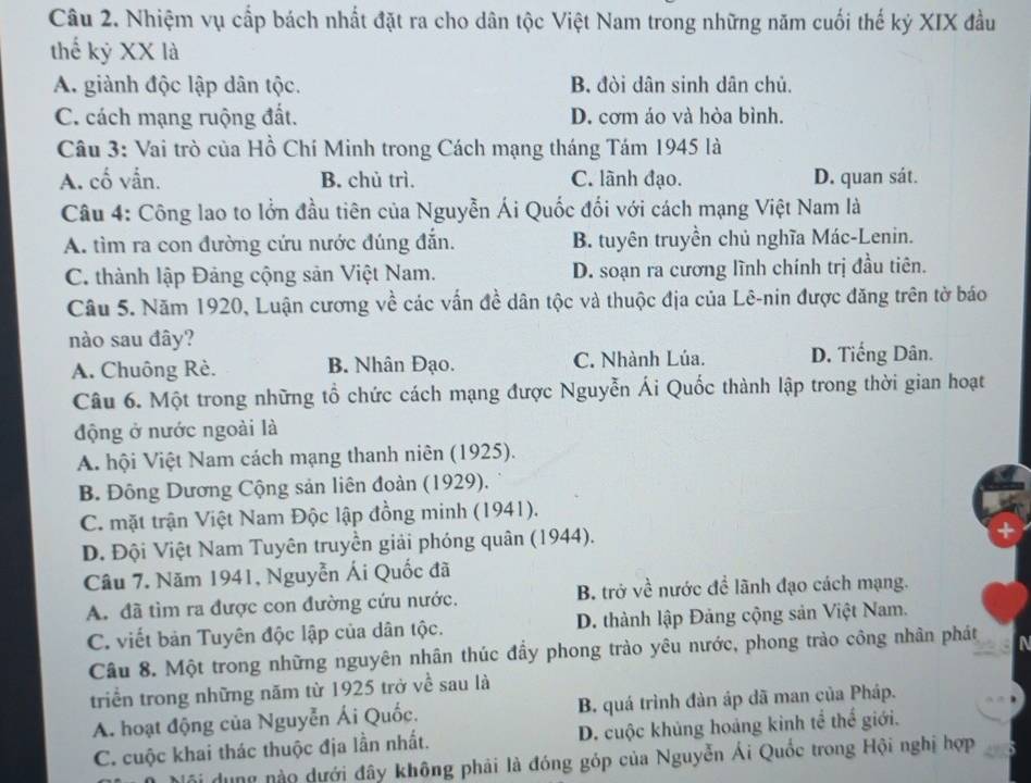 Nhiệm vụ cấp bách nhất đặt ra cho dân tộc Việt Nam trong những năm cuối thế kỷ XIX đầu
thế kỷ XX là
A. giành độc lập dân tộc. B. đòi dân sinh dân chủ.
C. cách mạng ruộng đất. D. cơm áo và hòa bình.
Câu 3: Vai trò của Hồ Chí Minh trong Cách mạng tháng Tám 1945 là
A. cố vẫn. B. chủ trì. C. lãnh đạo. D. quan sát.
Câu 4: Công lao to lởn đầu tiên của Nguyễn Ái Quốc đối với cách mạng Việt Nam là
A. tìm ra con đường cứu nước đúng đẫn. B. tuyên truyền chủ nghĩa Mác-Lenin.
C. thành lập Đảng cộng sản Việt Nam. D. soạn ra cương lĩnh chính trị đầu tiên.
Câu 5. Năm 1920, Luận cương về các vấn đề dân tộc và thuộc địa của Lê-nin được đăng trên tờ báo
nào sau đây?
A. Chuông Rè. B. Nhân Đạo. C. Nhành Lúa. D. Tiếng Dân.
Câu 6. Một trong những tổ chức cách mạng được Nguyễn Ái Quốc thành lập trong thời gian hoạt
động ở nước ngoài là
A. hội Việt Nam cách mạng thanh niên (1925).
B. Đông Dương Cộng sản liên đoàn (1929).
C. mặt trận Việt Nam Độc lập đồng minh (1941).
D. Đội Việt Nam Tuyên truyền giải phóng quân (1944).
Câu 7. Năm 1941, Nguyễn Ái Quốc đã
A. đã tìm ra được con đường cứu nước. B. trở về nước đề lãnh đạo cách mạng.
C. viết bản Tuyên độc lập của dân tộc. D. thành lập Đảng cộng sản Việt Nam.
Câu 8. Một trong những nguyên nhân thúc đầy phong trào yêu nước, phong trào công nhân phát
triển trong những năm từ 1925 trở về sau là
A. hoạt động của Nguyễn Ái Quốc. B. quá trình đàn áp dã man của Pháp.
C. cuộc khai thác thuộc địa lần nhất. D. cuộc khủng hoảng kinh tể thể giới.
dung nào dưới đây không phải là đóng góp của Nguyễn Ái Quốc trong Hội nghị hợp