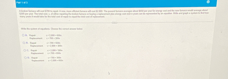 ofl 3
A broken furnace will cost $700 to repak A new, more efficient furnace will cost $2,800. The present furnace averages about $650 per year for energy cost and the new furnace would average about
$300 per year. The total cost, c, of either repairing the breken furace er buying a replacement plus energy cost over n years can be represented by an equation. Write and graph a system to find how
many years it would take for the total cost of repair to equal the total cost of replacement.
Write the system of equations. Choose the correct answer below
c=2,000+650n
A. Repair Replacement c=700+300n
e=700+650n
B. Repair Replacement c=2,000+300n
c=2,000+300n
C. Repalr Replacement c=700+650n
c=700+300n
D. Repair Replacement c=2,000+650n