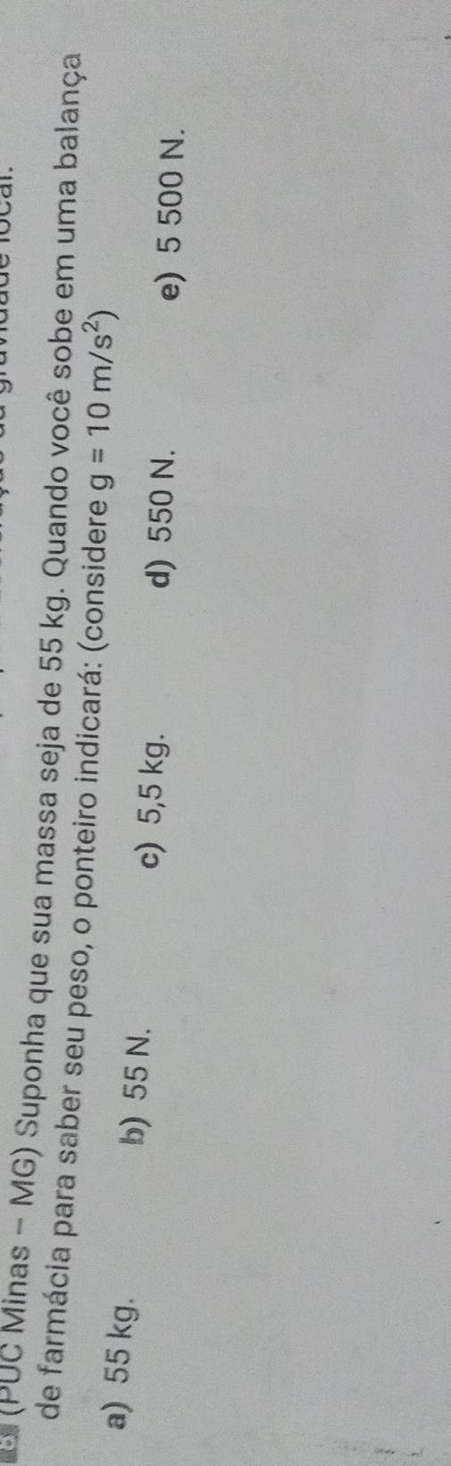 ai
(PUC Minas - MG) Suponha que sua massa seja de 55 kg. Quando você sobe em uma balança
de farmácia para saber seu peso, o ponteiro indicará: (considere g=10m/s^2)
a) 55 kg. b) 55 N.
c) 5,5 kg. d) 550 N. e) 5 500 N.