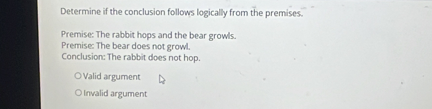 Determine if the conclusion follows logically from the premises.
Premise: The rabbit hops and the bear growls.
Premise: The bear does not growl.
Conclusion: The rabbit does not hop.
Valid argument
Invalid argument