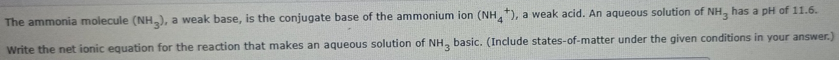 The ammonia molecule (NH_3) , a weak base, is the conjugate base of the ammonium ion (NH_4^(+) , a weak acid. An aqueous solution of NH_3) has a pH of 11.6. 
Write the net ionic equation for the reaction that makes an aqueous solution of NH_3 basic. (Include states-of-matter under the given conditions in your answer.)